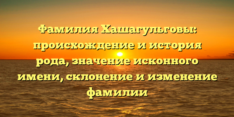 Фамилия Хашагульговы: происхождение и история рода, значение исконного имени, склонение и изменение фамилии
