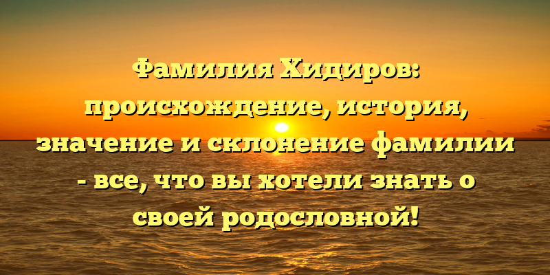 Фамилия Хидиров: происхождение, история, значение и склонение фамилии - все, что вы хотели знать о своей родословной!
