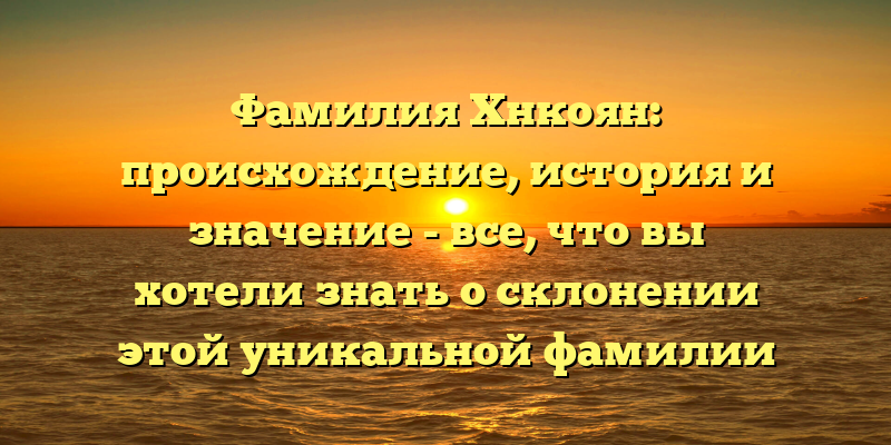 Фамилия Хнкоян: происхождение, история и значение - все, что вы хотели знать о склонении этой уникальной фамилии