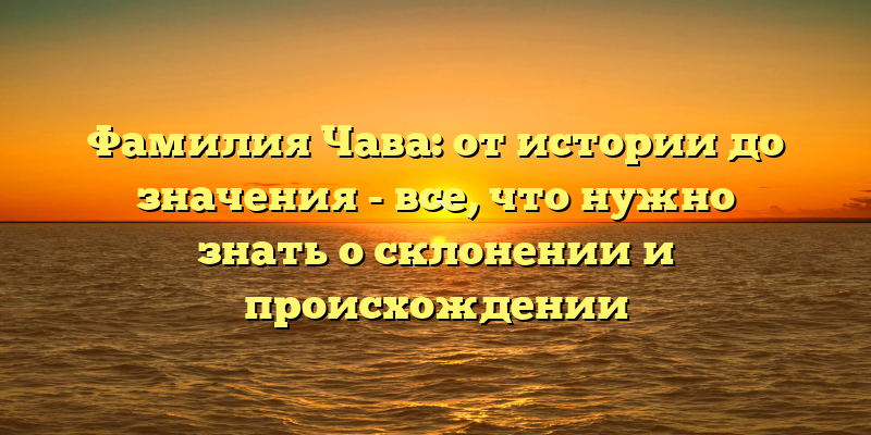 Фамилия Чава: от истории до значения - все, что нужно знать о склонении и происхождении
