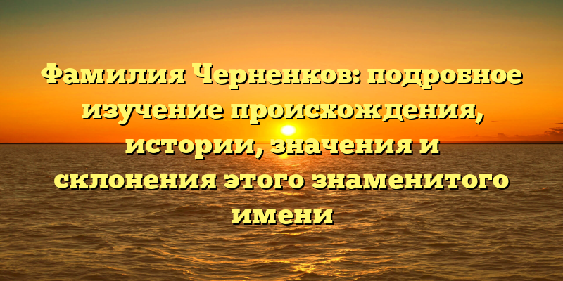 Фамилия Черненков: подробное изучение происхождения, истории, значения и склонения этого знаменитого имени