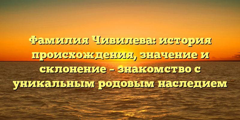 Фамилия Чивилева: история происхождения, значение и склонение – знакомство с уникальным родовым наследием