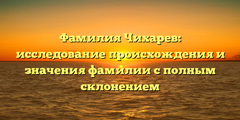 Фамилия Чихарев: исследование происхождения и значения фамилии с полным склонением