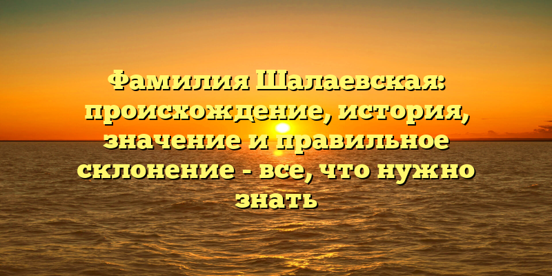 Фамилия Шалаевская: происхождение, история, значение и правильное склонение - все, что нужно знать