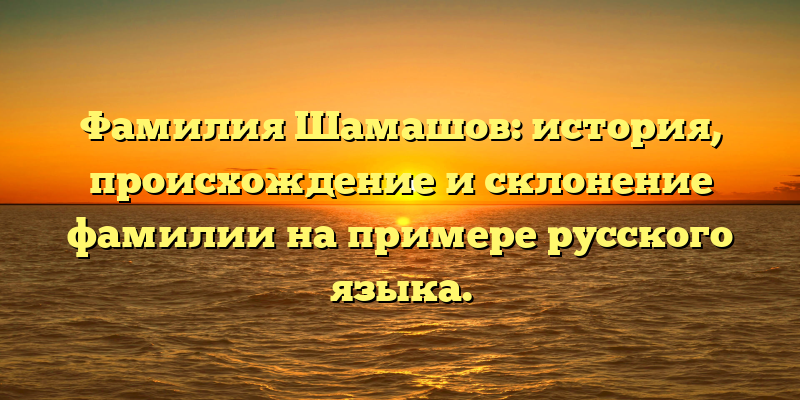 Фамилия Шамашов: история, происхождение и склонение фамилии на примере русского языка.