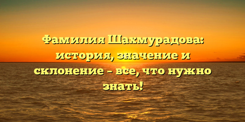 Фамилия Шахмурадова: история, значение и склонение – все, что нужно знать!