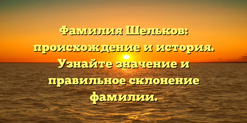 Фамилия Шельков: происхождение и история. Узнайте значение и правильное склонение фамилии.