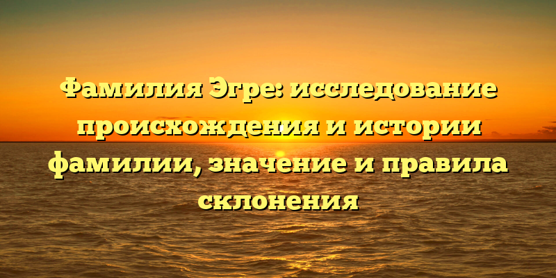 Фамилия Эгре: исследование происхождения и истории фамилии, значение и правила склонения