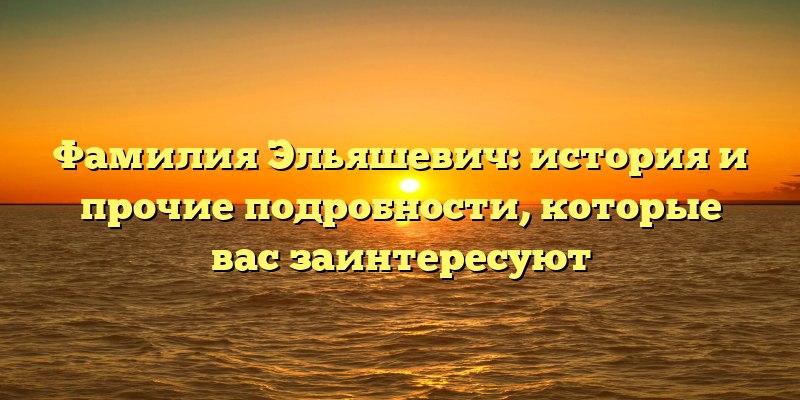 Фамилия Эльяшевич: история и прочие подробности, которые вас заинтересуют