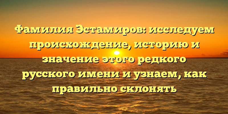 Фамилия Эстамиров: исследуем происхождение, историю и значение этого редкого русского имени и узнаем, как правильно склонять