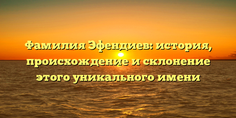 Фамилия Эфендиев: история, происхождение и склонение этого уникального имени