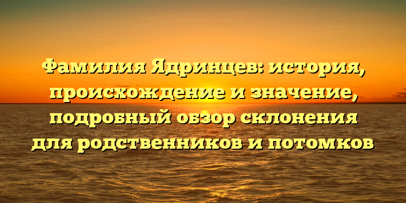 Фамилия Ядринцев: история, происхождение и значение, подробный обзор склонения для родственников и потомков