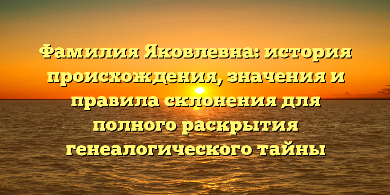 Фамилия Яковлевна: история происхождения, значения и правила склонения для полного раскрытия генеалогического тайны