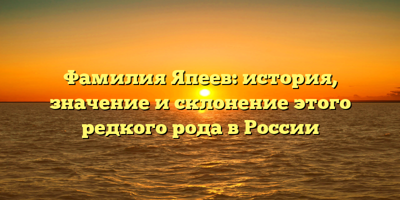 Фамилия Япеев: история, значение и склонение этого редкого рода в России