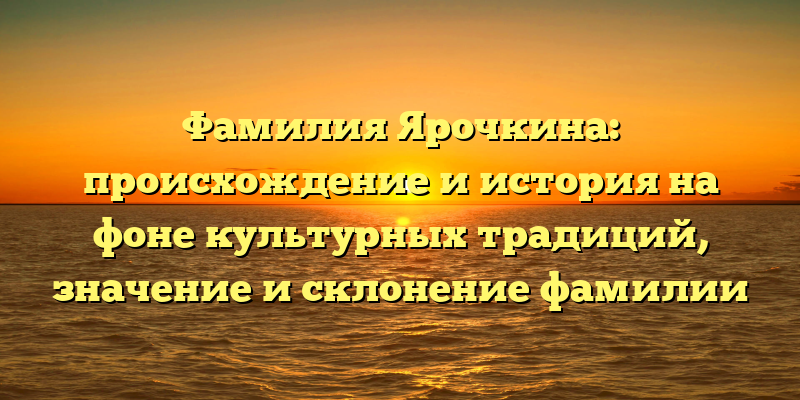 Фамилия Ярочкина: происхождение и история на фоне культурных традиций, значение и склонение фамилии