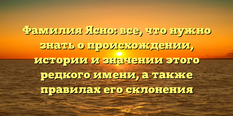 Фамилия Ясно: все, что нужно знать о происхождении, истории и значении этого редкого имени, а также правилах его склонения