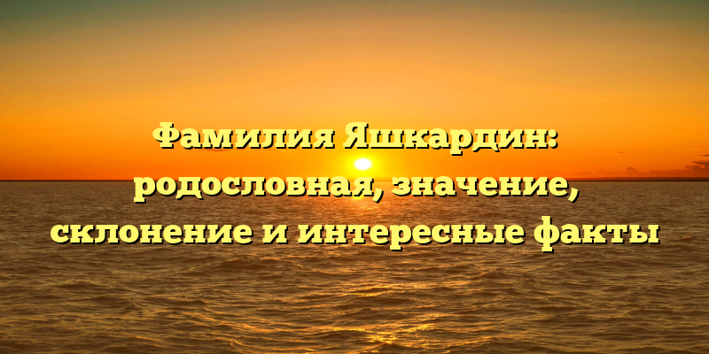 Фамилия Яшкардин: родословная, значение, склонение и интересные факты