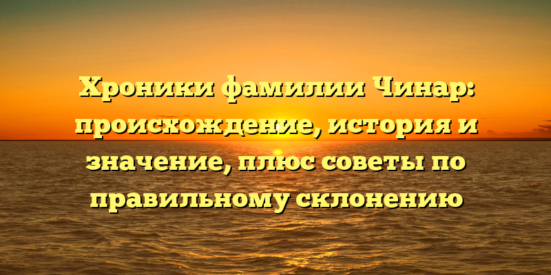 Хроники фамилии Чинар: происхождение, история и значение, плюс советы по правильному склонению