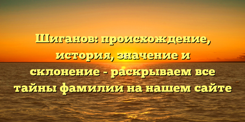 Шиганов: происхождение, история, значение и склонение - раскрываем все тайны фамилии на нашем сайте