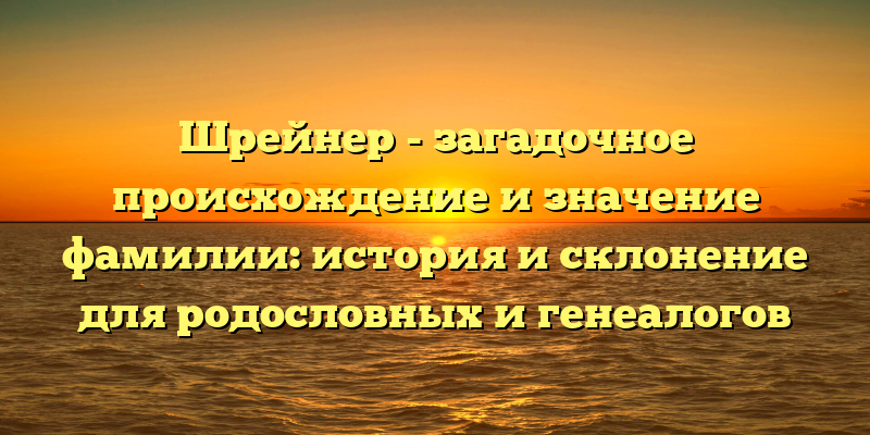 Шрейнер - загадочное происхождение и значение фамилии: история и склонение для родословных и генеалогов