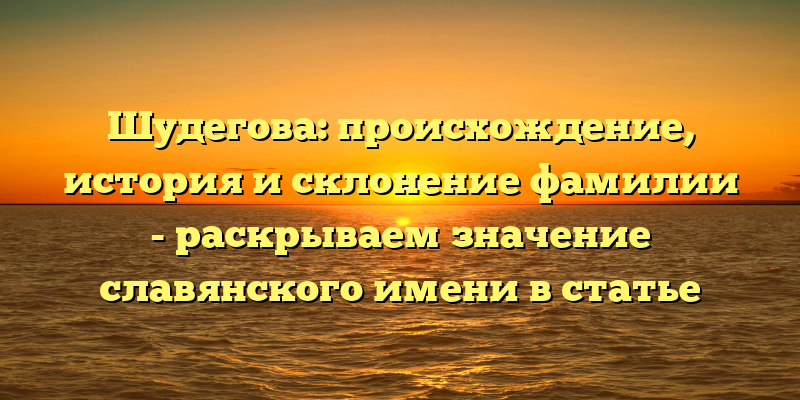 Шудегова: происхождение, история и склонение фамилии - раскрываем значение славянского имени в статье