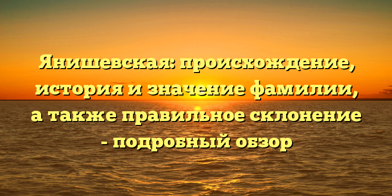 Янишевская: происхождение, история и значение фамилии, а также правильное склонение - подробный обзор