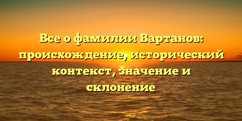 Все о фамилии Вартанов: происхождение, исторический контекст, значение и склонение