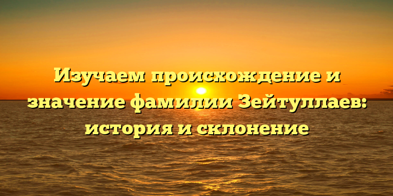 Изучаем происхождение и значение фамилии Зейтуллаев: история и склонение