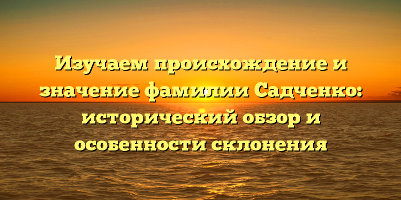 Изучаем происхождение и значение фамилии Садченко: исторический обзор и особенности склонения