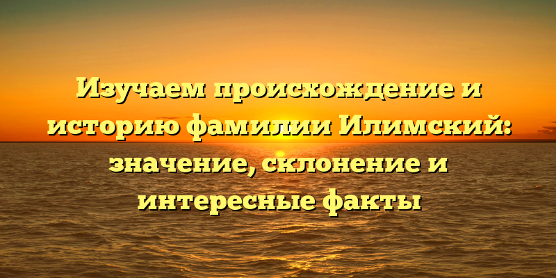 Изучаем происхождение и историю фамилии Илимский: значение, склонение и интересные факты