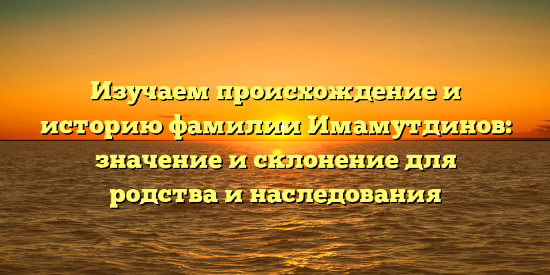 Изучаем происхождение и историю фамилии Имамутдинов: значение и склонение для родства и наследования