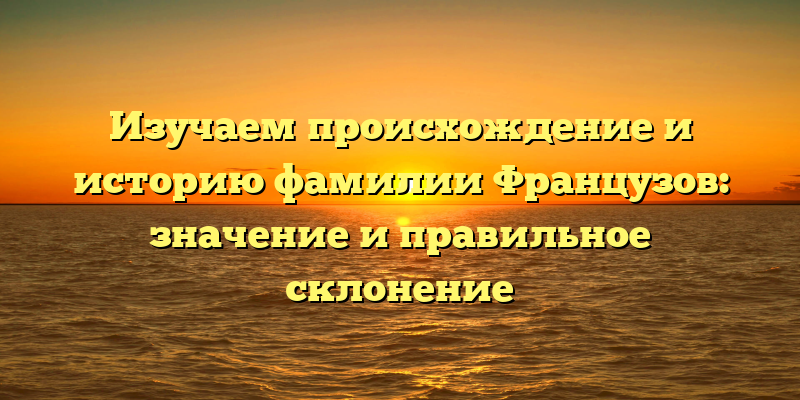 Изучаем происхождение и историю фамилии Французов: значение и правильное склонение