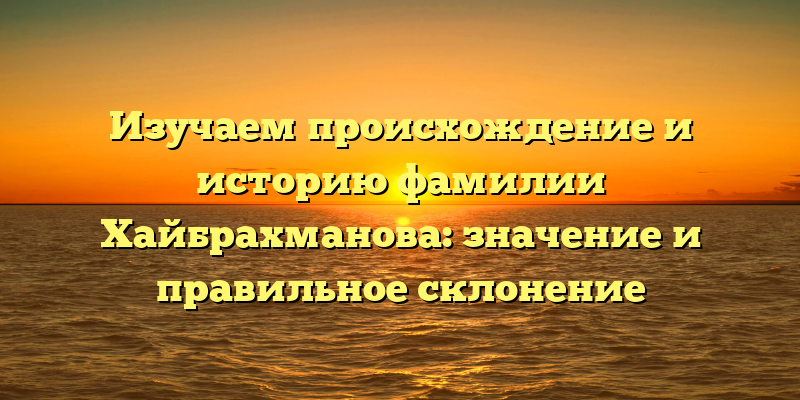 Изучаем происхождение и историю фамилии Хайбрахманова: значение и правильное склонение