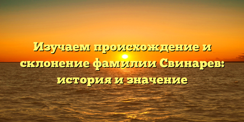 Изучаем происхождение и склонение фамилии Свинарев: история и значение