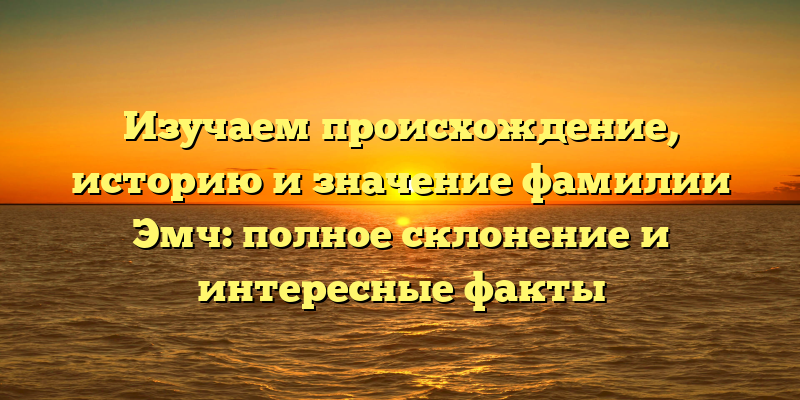 Изучаем происхождение, историю и значение фамилии Эмч: полное склонение и интересные факты