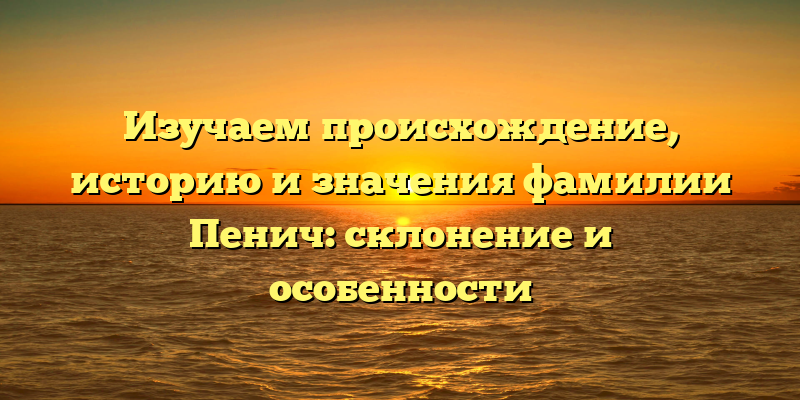 Изучаем происхождение, историю и значения фамилии Пенич: склонение и особенности
