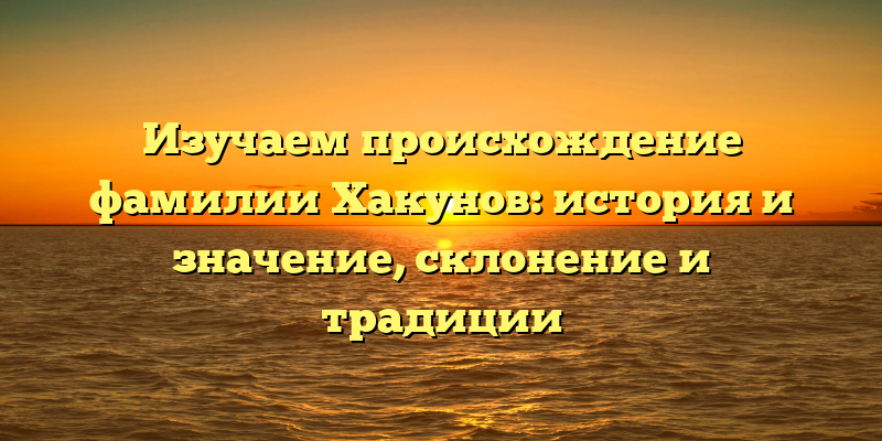 Изучаем происхождение фамилии Хакунов: история и значение, склонение и традиции