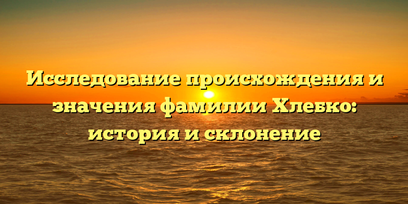 Исследование происхождения и значения фамилии Хлебко: история и склонение