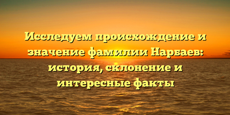 Исследуем происхождение и значение фамилии Нарбаев: история, склонение и интересные факты