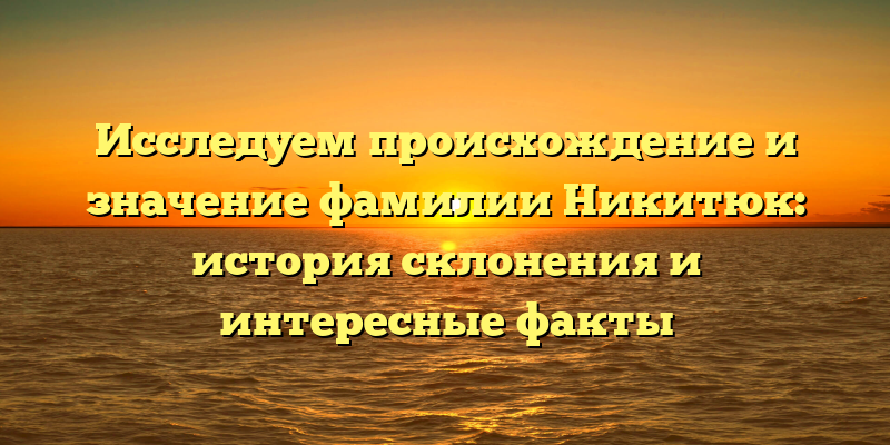 Исследуем происхождение и значение фамилии Никитюк: история склонения и интересные факты