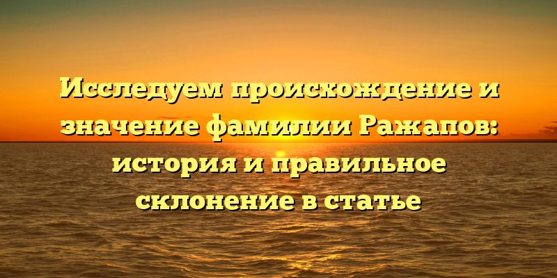 Исследуем происхождение и значение фамилии Ражапов: история и правильное склонение в статье