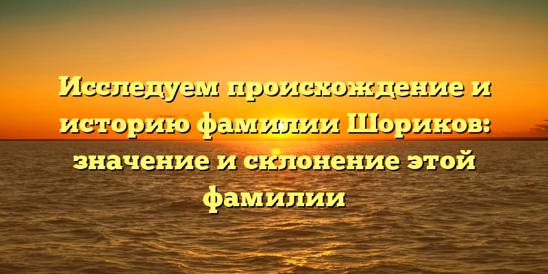 Исследуем происхождение и историю фамилии Шориков: значение и склонение этой фамилии
