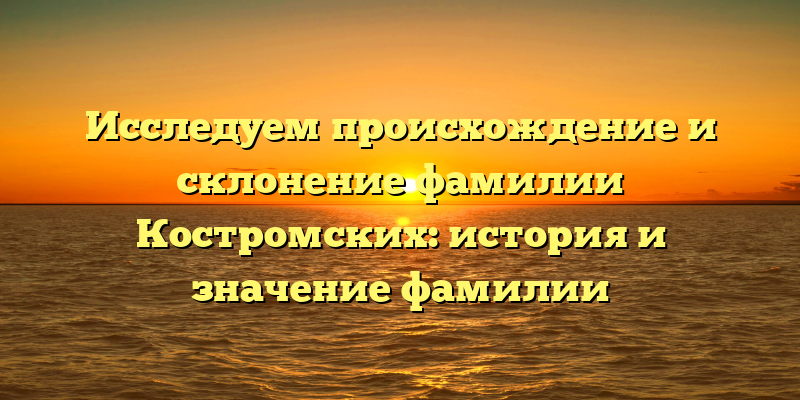 Исследуем происхождение и склонение фамилии Костромских: история и значение фамилии