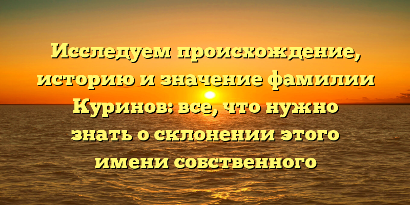 Исследуем происхождение, историю и значение фамилии Куринов: все, что нужно знать о склонении этого имени собственного