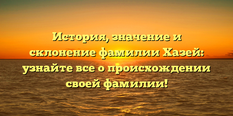 История, значение и склонение фамилии Хазей: узнайте все о происхождении своей фамилии!