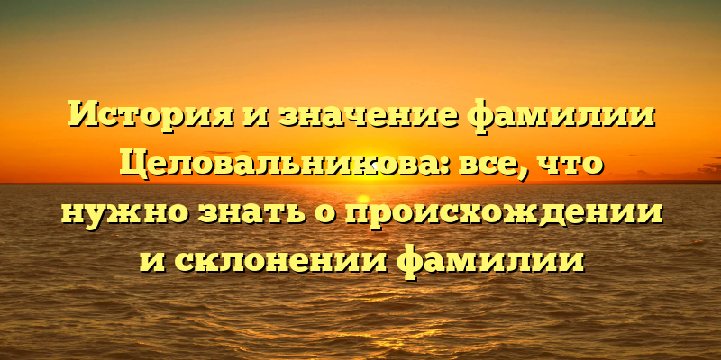 История и значение фамилии Целовальникова: все, что нужно знать о происхождении и склонении фамилии