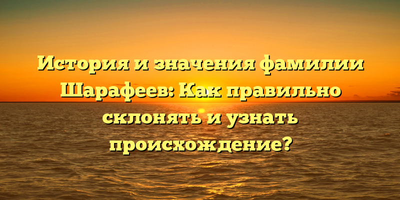 История и значения фамилии Шарафеев: Как правильно склонять и узнать происхождение?