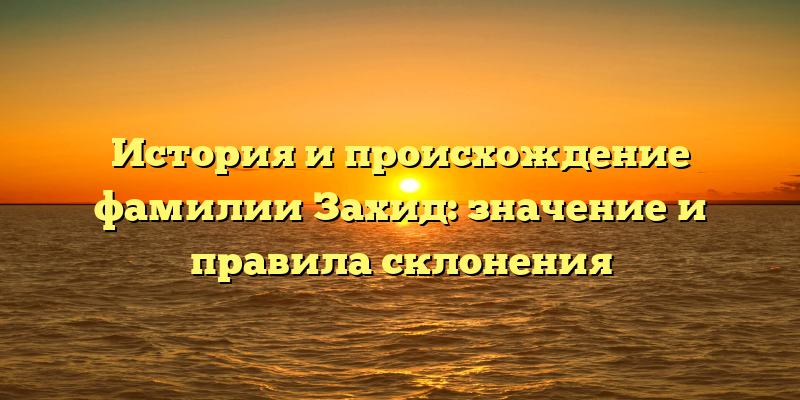 История и происхождение фамилии Захид: значение и правила склонения