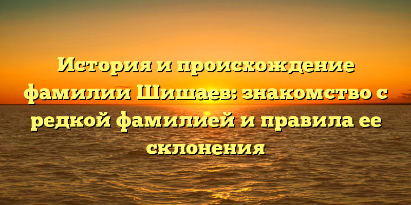 История и происхождение фамилии Шишаев: знакомство с редкой фамилией и правила ее склонения