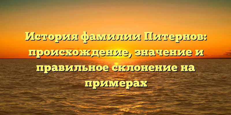 История фамилии Питернов: происхождение, значение и правильное склонение на примерах